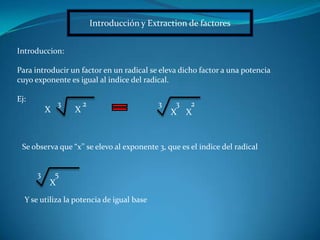 Introducción y Extraction de factores
Introduccion:
Para introducir un factor en un radical se eleva dicho factor a una potencia
cuyo exponente es igual al indice del radical.
Ej:
XX
23
X
3
X
23
Se observa que “x’’ se elevo al exponente 3, que es el indice del radical
X
53
Y se utiliza la potencia de igual base
 
