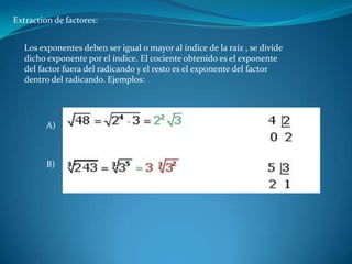 Extraction de factores:
Los exponentes deben ser igual o mayor al índice de la raíz , se divide
dicho exponente por el índice. El cociente obtenido es el exponente
del factor fuera del radicando y el resto es el exponente del factor
dentro del radicando. Ejemplos:
A)
B)
 