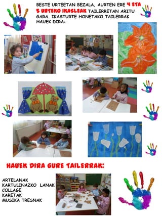 BESTE URTEETAN BEZALA, AURTEN ERE 4 ETA
5 URTEKO IKASLEAK TAILERRETAN ARITU
GARA. IKASTURTE HONETAKO TAILERRAK
HAUEK DIRA:
ARTELANAK
KARTULINAZKO LANAK
COLLAGE
KARETAK
MUSIKA TRESNAK
HAUEK DIRA GURE TAILERRAK:
 
