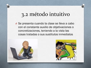 3.2 método intuitivo
O Se presenta cuando la clase se lleva a cabo
con el constante auxilio de objetivaciones o
concretizaciones, teniendo a la vista las
cosas tratadas o sus sustitutos inmediatos
 