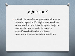¿Qué son?
O método de enseñanza puede considerarse
como la organización lógica y racional, de
acuerdo a los principios de aprendizaje de
una teoría, de una serie de eventos
específicos destinados a obtener
determinados objetivos de aprendizaje.
 