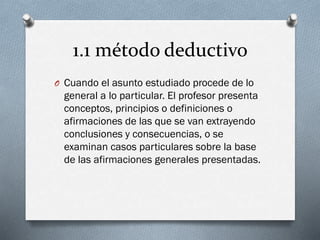 1.1 método deductivo
O Cuando el asunto estudiado procede de lo
general a lo particular. El profesor presenta
conceptos, principios o definiciones o
afirmaciones de las que se van extrayendo
conclusiones y consecuencias, o se
examinan casos particulares sobre la base
de las afirmaciones generales presentadas.
 
