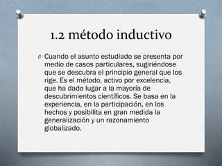 1.2 método inductivo
O Cuando el asunto estudiado se presenta por
medio de casos particulares, sugiriéndose
que se descubra el principio general que los
rige. Es el método, activo por excelencia,
que ha dado lugar a la mayoría de
descubrimientos científicos. Se basa en la
experiencia, en la participación, en los
hechos y posibilita en gran medida la
generalización y un razonamiento
globalizado.
 