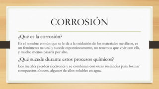 CORROSIÓN
¿Qué es la corrosión?
Es el nombre común que se le da a la oxidación de los materiales metálicos, es
un fenómeno natural y sucede espontáneamente, no tenemos que vivir con ella,
y mucho menos pasarla por alto.
¿Qué sucede durante estos procesos químicos?
Los metales pierden electrones y se combinan con otras sustancias para formar
compuestos iónicos, algunos de ellos solubles en agua.
 
