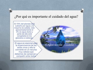 ¿Por qué es importante el cuidado del agua?
El 75% del planeta está
cubierto por agua y la
mayoría es salada, sólo
aproximadamente el
3% es agua dulce y
parte de ella está
congelada en los
glaciares e icebergs.
El agua es esencial para
la supervivencia de los
seres vivos y ello la
convierte en un recurso
muy valioso que
debemos de conservar y
compartir entre todos
 