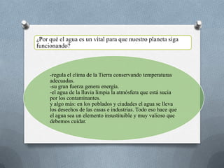 -regula el clima de la Tierra conservando temperaturas
adecuadas.
-su gran fuerza genera energía.
-el agua de la lluvia limpia la atmósfera que está sucia
por los contaminantes.
y algo más: en los poblados y ciudades el agua se lleva
los desechos de las casas e industrias. Todo eso hace que
el agua sea un elemento insustituible y muy valioso que
debemos cuidar.
¿Por qué el agua es un vital para que nuestro planeta siga
funcionando?
 