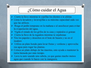 ¿Cómo cuidar el Agua
 Cierra la llave mientras te cepillas los dientes o te afeitas
 Llena la lavadora y lavavajillas a su máxima capacidad cada vez
que las utilices.
 Riega el jardín temprano en la mañana o al anochecer para evitar
la evaporación del agua.
 Vigila el estado de los grifos de tu casa y repáralos si gotean
 Cierra la llave de la regadera mientras te enjabonas
 Tira los papeles y desechos en el bote de basura y no en el
inodoro
 Utiliza un plato hondo para lavar frutas y verduras y aprovecha
esa agua para regar las plantas.
 Coloca un plato debajo de las macetas, esto ayuda a mantener la
tierra húmeda por más tiempo.
 Lava tu auto usando una cubeta, ya que gastas mucho menos
agua que cuando lo haces con la manguera.
 