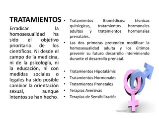 TRATAMIENTOS • Tratamientos Biomédicos: técnicas
quirúrgicas, tratamientos hormonales
adultos y tratamientos hormonales
prenatales.
• Las dos primeras pretenden modificar la
homosexualidad adulta y los últimos
prevenir su futuro desarrollo interviniendo
durante el desarrollo prenatal.
• Tratamientos Hipotalámico
• Tratamientos Hormonales
• Tratamientos Prenatales
• Terapias Aversivas
• Terapias de Sensibilización
Erradicar la
homosexualidad ha
sido el objetivo
prioritario de los
científicos. Ni desde el
campo de la medicina,
ni de la psicología, ni
la educación, ni con
medidas sociales o
legales ha sido posible
cambiar la orientación
sexual, aunque
intentos se han hecho.
 