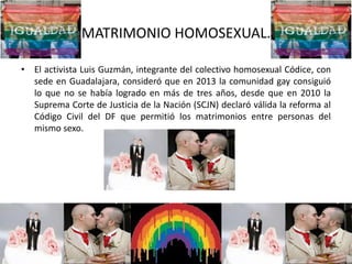 MATRIMONIO HOMOSEXUAL.
• El activista Luis Guzmán, integrante del colectivo homosexual Códice, con
sede en Guadalajara, consideró que en 2013 la comunidad gay consiguió
lo que no se había logrado en más de tres años, desde que en 2010 la
Suprema Corte de Justicia de la Nación (SCJN) declaró válida la reforma al
Código Civil del DF que permitió los matrimonios entre personas del
mismo sexo.
 