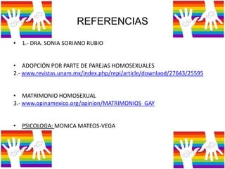 REFERENCIAS
• 1.- DRA. SONIA SORIANO RUBIO
• ADOPCIÓN POR PARTE DE PAREJAS HOMOSEXUALES
2.- www.revistas.unam.mx/index.php/repi/article/downlaod/27643/25595
• MATRIMONIO HOMOSEXUAL
3.- www.opinamexico.org/opinion/MATRIMONIOS_GAY
• PSICOLOGA: MONICA MATEOS-VEGA
 