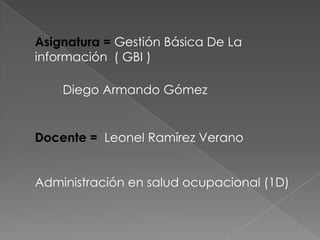 Asignatura = Gestión Básica De La
información ( GBI )
Diego Armando Gómez
Docente = Leonel Ramírez Verano
Administración en salud ocupacional (1D)
 