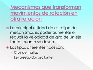  La principal utilidad de este tipo de
mecanismos es poder aumentar o
reducir la velocidad de giro de un eje
tanto, cuanto se desea.
 Los tipos diferentes tipos son:
› Cruz de malta.
› Leva-seguidor oscilante.
 