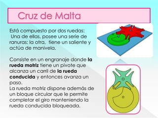 Está compuesto por dos ruedas:
Una de ellas, posee una serie de
ranuras; la otra, tiene un saliente y
actúa de manivela.
Consiste en un engranaje donde la
rueda motriz tiene un pivote que
alcanza un carril de la rueda
conducida y entonces avanza un
paso.
La rueda motriz dispone además de
un bloque circular que le permite
completar el giro manteniendo la
rueda conducida bloqueada.
 