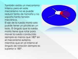 También existe un mecanismo
interno pero en este
mecanismo no se puede
reducir tanto de tamaño y no
soporta tanta tensión
mecánica.
El eje de la rueda motriz solo
puede tener un pivote en un
lado. El ángulo que la rueda
motriz tiene que rotar para
mover la rueda conducida
siempre es menos que 180° en
el mecanismo externo,
mientras que en el interno el
ángulo de rotación siempre es
superior a 180°.
 