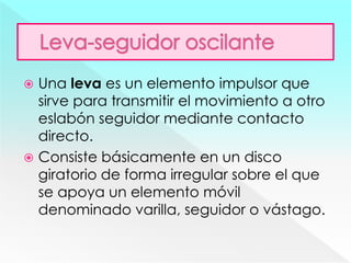  Una leva es un elemento impulsor que
sirve para transmitir el movimiento a otro
eslabón seguidor mediante contacto
directo.
 Consiste básicamente en un disco
giratorio de forma irregular sobre el que
se apoya un elemento móvil
denominado varilla, seguidor o vástago.
 