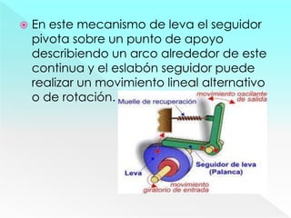  En este mecanismo de leva el seguidor
pivota sobre un punto de apoyo
describiendo un arco alrededor de este
continua y el eslabón seguidor puede
realizar un movimiento lineal alternativo
o de rotación.
 