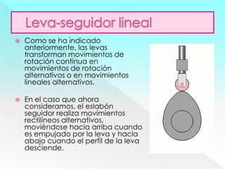  Como se ha indicado
anteriormente, las levas
transforman movimientos de
rotación continua en
movimientos de rotación
alternativos o en movimientos
lineales alternativos.
 En el caso que ahora
consideramos, el eslabón
seguidor realiza movimientos
rectilíneos alternativos,
moviéndose hacia arriba cuando
es empujado por la leva y hacia
abajo cuando el perfil de la leva
desciende.
 