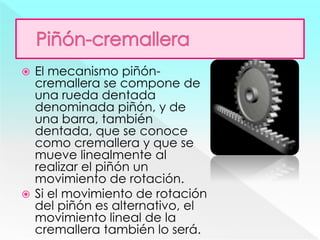  El mecanismo piñón-
cremallera se compone de
una rueda dentada
denominada piñón, y de
una barra, también
dentada, que se conoce
como cremallera y que se
mueve linealmente al
realizar el piñón un
movimiento de rotación.
 Si el movimiento de rotación
del piñón es alternativo, el
movimiento lineal de la
cremallera también lo será.
 
