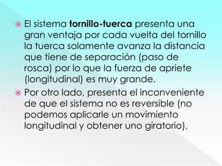  El sistema tornillo-tuerca presenta una
gran ventaja por cada vuelta del tornillo
la tuerca solamente avanza la distancia
que tiene de separación (paso de
rosca) por lo que la fuerza de apriete
(longitudinal) es muy grande.
 Por otro lado, presenta el inconveniente
de que el sistema no es reversible (no
podemos aplicarle un movimiento
longitudinal y obtener uno giratorio).
 