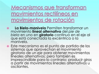  La Biela-manivela Permiten transformar un
movimiento lineal alternativo del pie de
biela en uno en giratorio continuo en el eje al
que está conectada la excéntrica o la
manivela.
 Este mecanismo es el punto de partida de los
sistemas que aprovechan el movimiento
giratorio de un eje para obtener movimientos
lineales alternativos; pero también es
imprescindible para lo contrario: producir giros
a partir de movimientos lineales alternativos u
oscilantes.
 