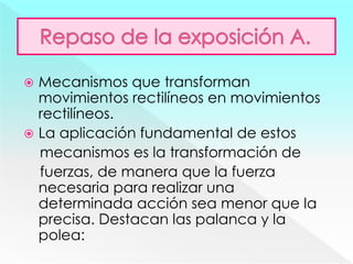  Mecanismos que transforman
movimientos rectilíneos en movimientos
rectilíneos.
 La aplicación fundamental de estos
mecanismos es la transformación de
fuerzas, de manera que la fuerza
necesaria para realizar una
determinada acción sea menor que la
precisa. Destacan las palanca y la
polea:
 