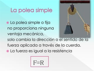  La polea simple o fija
no proporciona ninguna
ventaja mecánica,
solo cambia la dirección o el sentido de la
fuerza aplicada a través de la cuerda.
 La fuerza es igual a la resistencia
F=R
 
