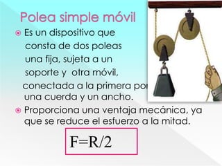  Es un dispositivo que
consta de dos poleas
una fija, sujeta a un
soporte y otra móvil,
conectada a la primera por medio de
una cuerda y un ancho.
 Proporciona una ventaja mecánica, ya
que se reduce el esfuerzo a la mitad.
F=R/2
 