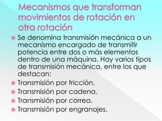  Se denomina transmisión mecánica a un
mecanismo encargado de transmitir
potencia entre dos o más elementos
dentro de una máquina. Hay varios tipos
de transmisión mecánica, entre los que
destacan:
 Transmisión por fricción.
 Transmisión por cadena.
 Transmisión por correa.
 Transmisión por engranajes.
 