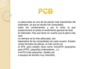 La placa base es una de las piezas más importantes del
ordenador, ya que es donde irán conectados
todos los componentes y por lo tanto la que
proporcionará en parte el rendimiento general de todo
el ordenador. Hay que tener en cuenta que la placa más
cara
no siempre es la más adecuada, eso
dependerá de las necesidades de cada usuario. Existen
varios formatos de placas, el más común es
el ATX, pero existen otros como microATX (populares
para HTPC, pequeños ordenadores...) o
miniITX (más pequeñas, ideales par
a equipos de tamaño muy reducido).
 