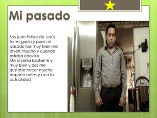 Soy juan Felipe de Jesús
torres garza y pues mi
pasado fue muy bien me
divertí mucho y cuando
estaba chavillo
Me divertía bastante y
muy bien y pes me
gustaba hacer mucho
deporte antes y asta la
actualidad
 