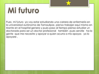 Pues mi futuro yo voy estar estudiando una carrera de enfermería en
la universidad autónoma de Tamaulipas pienso trabajar aquí mismo en
Mante en el hospital genera y pues paso al tiempo pienso estudiar un
doctorado para ser un doctor profesional también pues servirle ha la
gente que me necesite y apoyar a quien acurra a mis apoyos yo lo
apoyare .
 