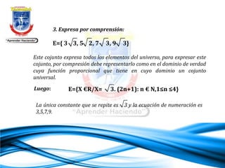 3. Expresa por comprensión:
E={ 3 3, 5 2, 7 3, 9 3}
Este cojunto expresa todos los elementos del universo, para expresar este
cojunto, por compresión debe representarlo como en el dominio de verdad
cuya función proporcional que tiene en cuyo dominio un cojunto
universal.
La única constante que se repite es 3 y la ecuación de numeración es
3,5,7,9.
Luego: E={X €R/X= 3. (2n+1): n € N,1≤n ≤4}
 