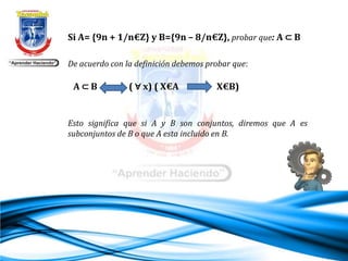 Si A= {9n + 1/n€Z} y B={9n – 8/n€Z}, probar que: A ⊂ B
Esto significa que si A y B son conjuntos, diremos que A es
subconjuntos de B o que A esta incluido en B.
De acuerdo con la definición debemos probar que:
A ⊂ B ( ∀ x) ( X€A X€B)
 
