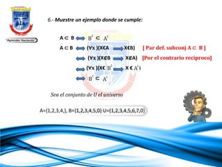 6.- Muestre un ejemplo donde se cumple:
A ⊂ B ⊂
A ⊂ B (∀x )(X€A X€B) [ Par def. subconj A ⊂ B ]
(∀x )(X∉B X∉A) [Por el contrario reciproco]
(∀x )(X€ X € )
⊂
Sea el conjunto de U el universo
A={1,2,3,4,}, B={1,2,3,4,5,0} U={1,2,3,4,5,6,7,0}
 