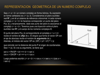 REPRESENTACION GEOMETRICA DE UN NUMERO COMPLEJO
Sea z = a + b·i un número complejo en forma biónica. Su expresión
en forma cartesiana es z = (a, b). Consideremos el plano euclídeo
real R2, y en él un sistema de referencia ortonormal. A cada número
complejo z = a + b·i le hacemos corresponder un punto del plano
P(a, b); y recíprocamente, dado ese punto del plano le asociamos el
complejo z = a + b·i. Tenemos pues una biyección entre el plano
euclídeo real R2 y el cuerpo de los números complejos C.
El punto del plano P(a, b) correspondiente al complejo z = a + b·i
recibe el nombre de afijo de z. El ángulo que forma el vector OP con
el eje de abscisas recibe el nombre de argumento de z.
Además, el módulo del vector OP es: |OP| = (a2 + b2)1/2 = |z
que coincide con la distancia del punto P al origen de coordenadas.
Sea r = |z|. Si x es su argumento, se tiene que:
sen x = PA/OP = b/r ==> b = r·sen x
cos x = OA/OP = a/r ==> a = r·cos x
Luego podernos escribir z = a + b·i = r·cos x + i·r·sen x = r·(cos x +
i·sen x)
 