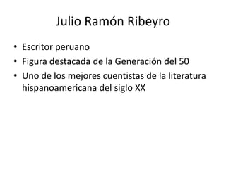 Julio Ramón Ribeyro
• Escritor peruano
• Figura destacada de la Generación del 50
• Uno de los mejores cuentistas de la literatura
hispanoamericana del siglo XX
 