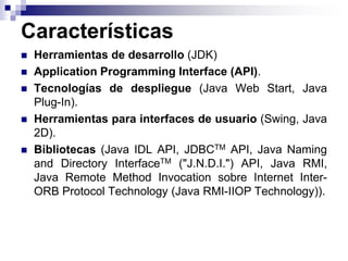 Características
 Herramientas de desarrollo (JDK)
 Application Programming Interface (API).
 Tecnologías de despliegue (Java Web Start, Java
Plug-In).
 Herramientas para interfaces de usuario (Swing, Java
2D).
 Bibliotecas (Java IDL API, JDBCTM API, Java Naming
and Directory InterfaceTM ("J.N.D.I.") API, Java RMI,
Java Remote Method Invocation sobre Internet Inter-
ORB Protocol Technology (Java RMI-IIOP Technology)).
 