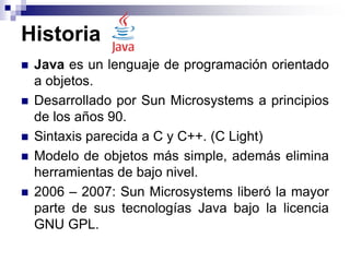 Historia
 Java es un lenguaje de programación orientado
a objetos.
 Desarrollado por Sun Microsystems a principios
de los años 90.
 Sintaxis parecida a C y C++. (C Light)
 Modelo de objetos más simple, además elimina
herramientas de bajo nivel.
 2006 – 2007: Sun Microsystems liberó la mayor
parte de sus tecnologías Java bajo la licencia
GNU GPL.
 