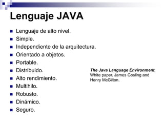 Lenguaje JAVA
 Lenguaje de alto nivel.
 Simple.
 Independiente de la arquitectura.
 Orientado a objetos.
 Portable.
 Distribuido.
 Alto rendimiento.
 Multihilo.
 Robusto.
 Dinámico.
 Seguro.
The Java Language Environment.
White paper. James Gosling and
Henry McGilton.
 