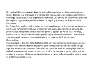 Un estilo de liderazgo autocrático da autoridad absoluta a un líder absoluto para
tomar decisiones y promover la empresa. Las franquicias son un clásico ejemplo de
liderazgo autocrático. Estas organizaciones tienen una oficina en casa donde el dueño
del negocio o gerentes ejecutivos dictan las reglas y normas a los franquiciados.
Funciones
Las franquicias suelen exigir a todas las empresas bajo su control que se ajusten a las
normas de funcionamiento que producirán una buena consistencia o servicio. Los
propietarios de las franquicias no suelen tener la opción de variar estas normas,
incluso si estas resultan en un mejor producto para los consumidores. Las multas o
sanciones podrían ser el resultado de violar las normas del franquiciante.
Democrático.
En un colegio el director del establecimiento se ve enfrentado a diversos problemas
en las cuales necesita tomar decisiones para ver la posibilidad de que este colegio
siga funcionando de la manera más adecuada posible, ante esta complejidad cita a
todos los profesores e inspectores a una reunión de manera urgente y pide que lo
ayuden a proponer ideas para asi poder tomar la mejor solución posible para resolver
el problema que los afecta.
 