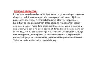 ESTILO DE LIDERAZGO:
Es la manera mediante la cual se lleva a cabo el proceso de persuasión o
de que un individuo o equipo induce a un grupo a alcanzar objetivos
planteados por el líder o compartidos por el líder y sus seguidores.
Los estilos de liderazgo abarcan desde cómo se relacionan los líderes
con otros dentro y fuera de la organización, cómo se ven a sí mismos y
su posición, y si son o no exitosos como líderes. Si una tarea necesita ser
realizada, ¿cómo puede un líder particular definir una solución? Si surge
una emergencia, ¿cómo puede un líder manejarla? Si la organización
necesita el apoyo de la comunidad, ¿cómo un líder puede movilizarlo?
Todos estos dependen del estilo de liderazgo.
 