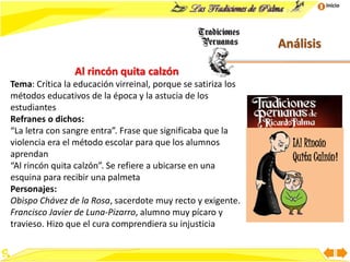 Inicio
Análisis
Al rincón quita calzón
Tema: Crítica la educación virreinal, porque se satiriza los
métodos educativos de la época y la astucia de los
estudiantes
Refranes o dichos:
“La letra con sangre entra”. Frase que significaba que la
violencia era el método escolar para que los alumnos
aprendan
“Al rincón quita calzón”. Se refiere a ubicarse en una
esquina para recibir una palmeta
Personajes:
Obispo Chávez de la Rosa, sacerdote muy recto y exigente.
Francisco Javier de Luna-Pizarro, alumno muy pícaro y
travieso. Hizo que el cura comprendiera su injusticia
¡Al Rincón
Quita Calzón!
 
