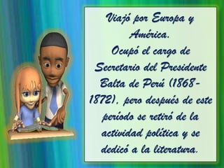 Viajó por Europa y
América.
Ocupó el cargo de
Secretario del Presidente
Balta de Perú (1868-
1872), pero después de este
período se retiró de la
actividad política y se
dedicó a la literatura.
 