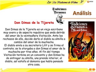Inicio
Análisis
Don Dimas de la Tijereta
Don Dimas de la Tijereta es un viejo escribano
muy avaro y de aspecto repulsivo que anda detrás
del amor de la veinteañera Visitación. Ante los
rechazos de ella, decide darle al diablo su almilla a
cambio del amor de la muchacha.
El diablo envía a su secretario Lilit y se firma el
contrato; se le otorgaba a don Dimas el amor de la
muchacha por tres años. Al fin del tiempo
Visitación termina en un convento y don Dimas ha
de entregar su almilla, una prenda interior, al
diablo, así estafa al demonio que había pensado
otra cosa.
 