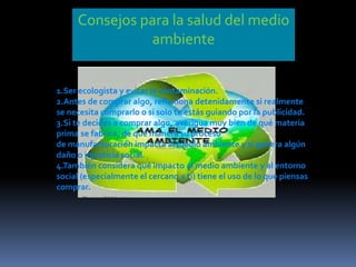 Consejos para la salud del medio
ambiente
1.Ser ecologista y evitar la contaminación.
2.Antes de comprar algo, reflexiona detenidamente si realmente
se necesita comprarlo o si solo te estás guiando por la publicidad.
3.Si te decides a comprar algo, averigua muy bien de qué materia
prima se fabrica, de qué manera su proceso
de manufacturación impacta al medio ambiente y si genera algún
daño o injusticia social.
4.También considera qué impacto al medio ambiente y al entorno
social (especialmente el cercano a ti) tiene el uso de lo que piensas
comprar.
 
