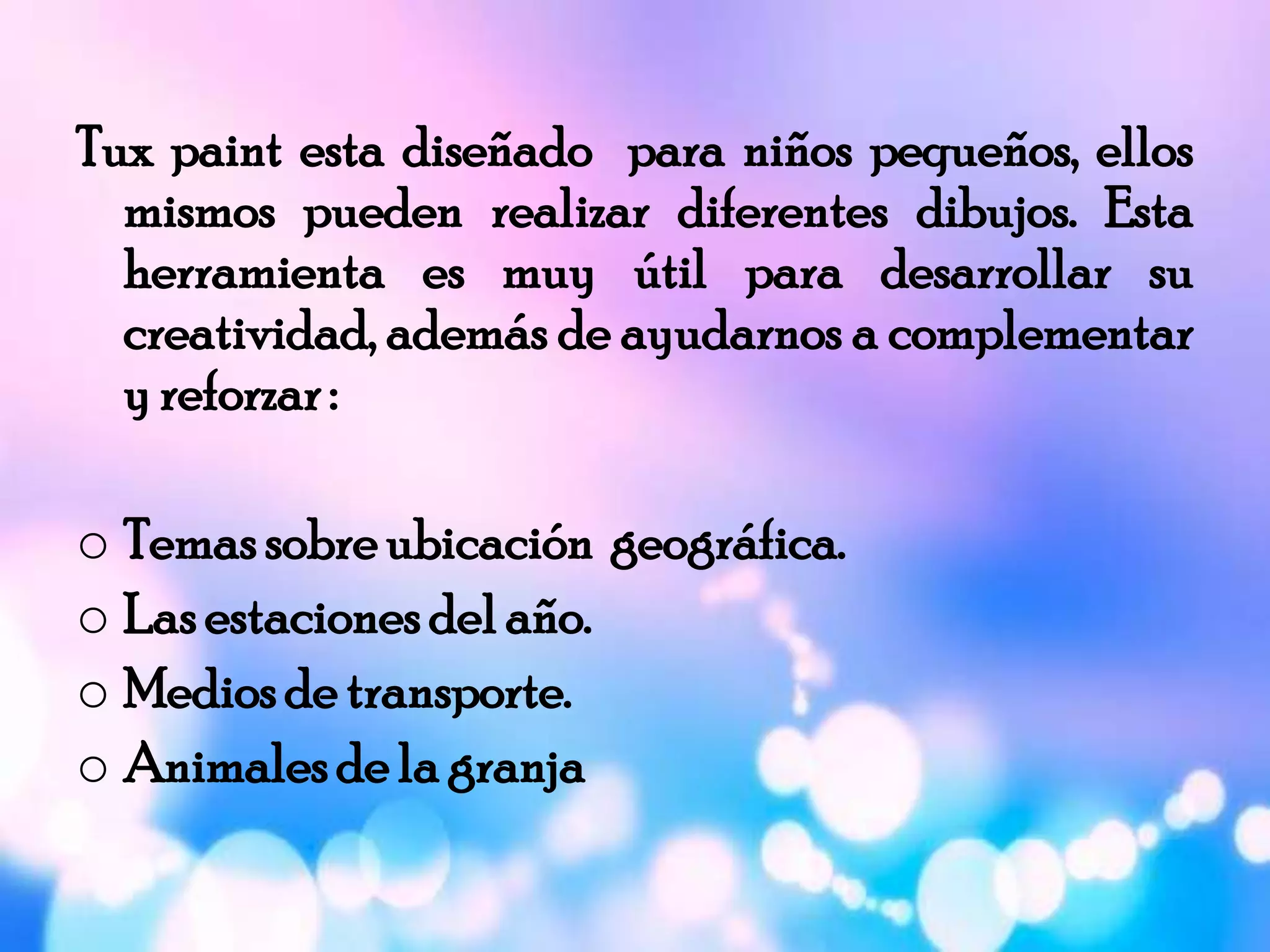 Tux paint esta diseñado para niños pequeños, ellos
mismos pueden realizar diferentes dibujos. Esta
herramienta es muy útil para desarrollar su
creatividad, además de ayudarnos a complementar
y reforzar:
o Temassobreubicación geográfica.
o Lasestacionesdelaño.
o Mediosde transporte.
o Animalesde la granja
 