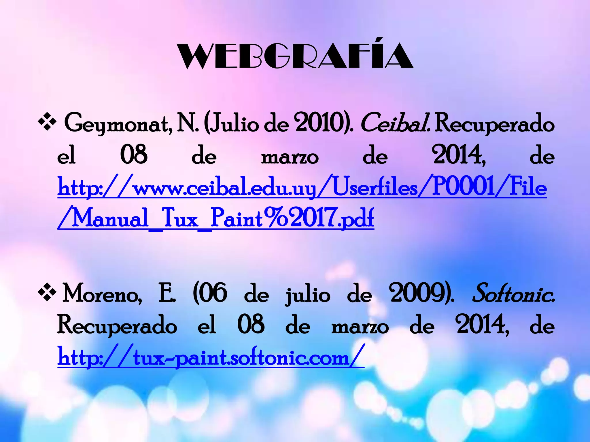 WEBGRAFÍA
 Geymonat, N. (Julio de 2010). Ceibal. Recuperado
el 08 de marzo de 2014, de
http://www.ceibal.edu.uy/Userfiles/P0001/File
/Manual_Tux_Paint%2017.pdf
 Moreno, E. (06 de julio de 2009). Softonic.
Recuperado el 08 de marzo de 2014, de
http://tux-paint.softonic.com/
 