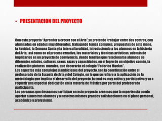 Con este proyecto“Aprender a crecer con el Arte”,se pretende trabajar entre dos centros, con
alumnados en edades muy diferentes, trabajando temas comunes, propuestos de ante mano,
la Navidad, la Semana Santa y la Interculturalidad, introduciendo a los alumnos en la historia
del Arte, así como en el proceso creativo, los materiales y técnicas artísticas, además de
implicarlos en un proyecto de convivencia, donde tendrán que relacionarse alumnos de
diferentes edades, culturas, sexos, razas y capacidades, en el logro de un objetivo común, la
realización pinturas murales, que decorarán el colegio“Federico Muelas”.
Los aspectos más complejos y ambiciosos del proyecto, son la coordinación entre el
profesorado de la Escuela de Arte y del Colegio, en lo que se refiere a la aplicación de la
metodología que implica el desarrollo del proyecto, la cual es muy activa y participativa y va a
requerir una especial dedicación en la materia de Plástica por parte del profesorado
participante.
Las personas que deseamos participar en este proyecto, creemos que la experiencia puede
aportar a nuestros alumnos y a nosotros mismos grandes satisfacciones en el plano personal,
académico y profesional.
• PRESENTACION DEL PROYECTO
 