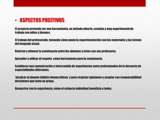 El proyectopretendeser una herramienta, un métodoabierto, creativoy muy experimental de
trabajo con niños y jóvenes.
El trabajodel profesorado, tomando cómo pauta la experimentación con los materiales y las formas
del lenguaje visual.
Reforzar y afianzar la convivencia entre los alumnos y éstos con sus profesores.
Aprender a utilizar el respeto como herramienta para la convivencia.
Estableceruna comunicación e intercambiode experiencias entre profesionales de la docencia de
especialidades diferentes.
Inculcar al alumno hábitos democráticos y para respetaropiniones y aceptar con responsabilidad
decisiones que tome un grupo.
Demostrarcon la experiencia, cómo el esfuerzo individual beneficia a todos.
• ASPECTOS POSITIVOS
 