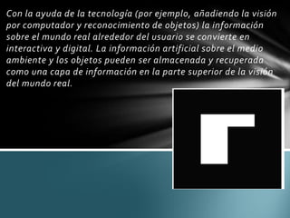 Con la ayuda de la tecnología (por ejemplo, añadiendo la visión
por computador y reconocimiento de objetos) la información
sobre el mundo real alrededor del usuario se convierte en
interactiva y digital. La información artificial sobre el medio
ambiente y los objetos pueden ser almacenada y recuperada
como una capa de información en la parte superior de la visión
del mundo real.
 